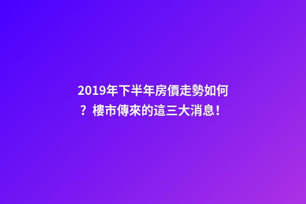 2019年下半年房價走勢如何？樓市傳來的這三大消息！